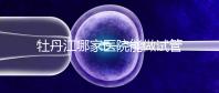 牡丹江哪家醫院能做試管嬰兒？過來這里看答案
