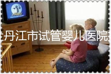 牡丹江市試管嬰兒醫院排名公布,帶你了解各助孕機構好壞