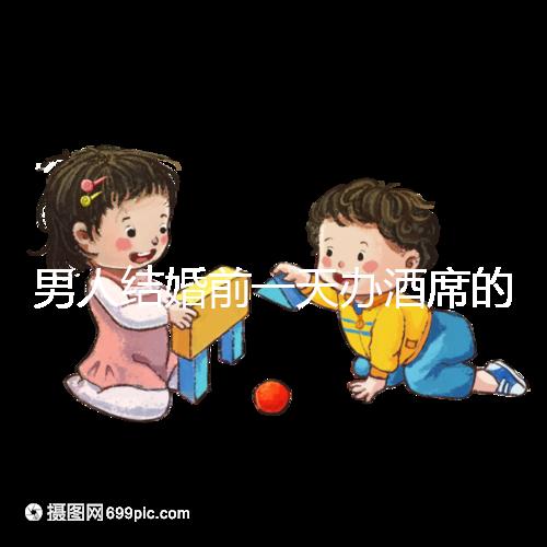 男人結婚前一天辦酒席的名字是什么？不同地區差異很大