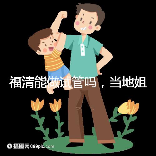 福清能做試管嗎，當地姐妹都在哪里做試管嬰兒？