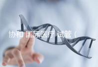 協(xié)和 國際醫(yī)療 試管（協(xié)和 國際醫(yī)療 試管嬰兒費(fèi)用）