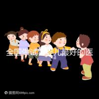 全國做試管嬰兒最好的醫(yī)院排名（全國做試管嬰兒最好的醫(yī)院排名成功率）