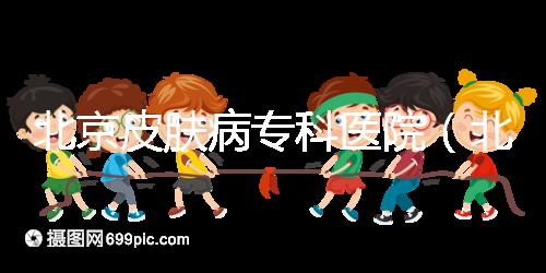 北京皮膚病專科醫院(北京皮膚科最厲害的醫院)