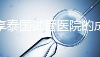 分享泰國試管醫(yī)院的成功率，醫(yī)院不同，優(yōu)勢(shì)多，幫你選擇