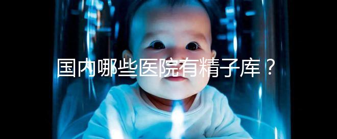 國內哪些醫(yī)院有精子庫?供精試管的費用和流程介紹!