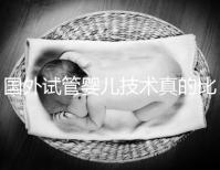 國外試管嬰兒技術(shù)真的比中國好嗎（國外試管嬰兒技術(shù)真的比中國好嗎知乎）