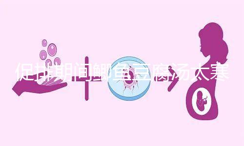 促排期間鯽魚豆腐湯太寒不能喝？增加卵泡質(zhì)量和數(shù)量全靠它