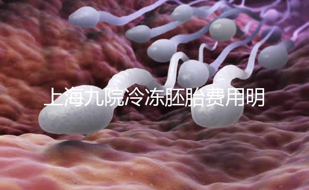 上海九院冷凍胚胎費(fèi)用明細(xì)來了，保管多久、如何續(xù)費(fèi)都有