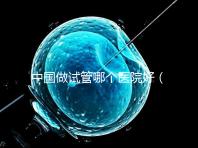 中國做試管哪個醫(yī)院好（中國做試管哪個醫(yī)院好一點）