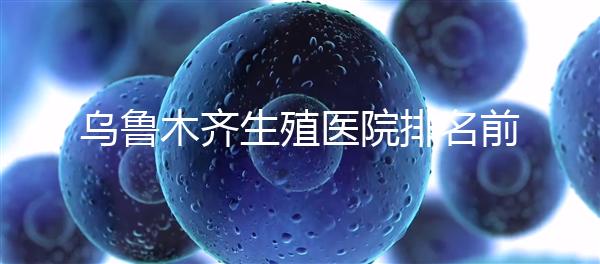 烏魯木齊生殖醫(yī)院排名前十,新疆軍區(qū)總醫(yī)院專家不容錯過