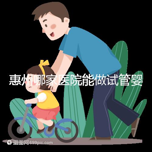 惠州哪家醫院能做試管嬰兒？大家還關心的成功率和費用介紹
