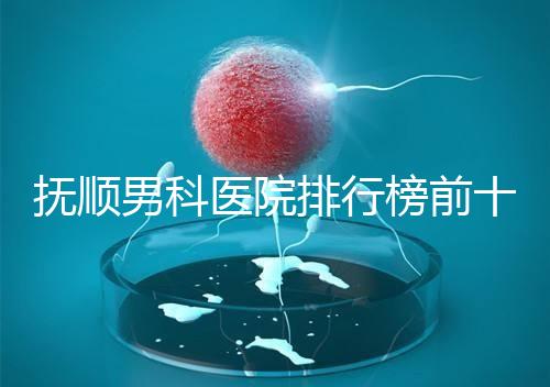 撫順男科醫院排行榜前十公布,新撫區哪家好一文說清