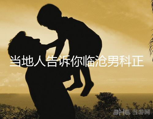 當(dāng)?shù)厝烁嬖V你臨滄男科正規(guī)醫(yī)院有哪些,看病認可這個榜單