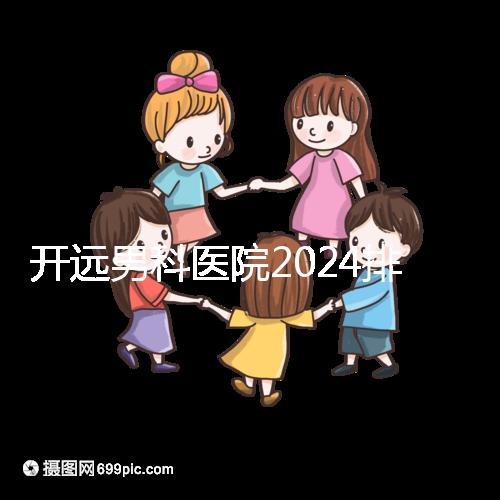 開遠男科醫院2024排名公布，哪里好又便宜一看便知