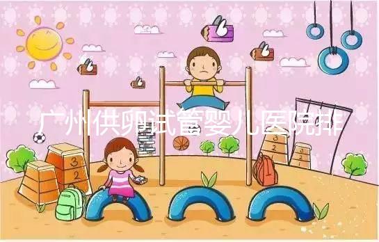 廣州供卵試管嬰兒醫院排名曝光，越秀區有哪些看完便知