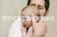 西寧試管雙胞胎醫(yī)院排名前十盤點(diǎn)，城中哪家最好清清楚楚