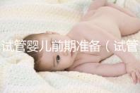 試管嬰兒前期準(zhǔn)備（試管嬰兒前期準(zhǔn)備需要多長時(shí)間）