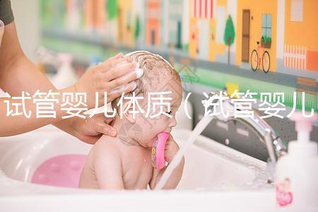 試管嬰兒體質(試管嬰兒體質和正常孩子一樣嗎)