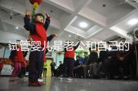 試管嬰兒是老公和自己的孩子嗎（試管嬰兒是老公和自己的孩子嗎知乎）