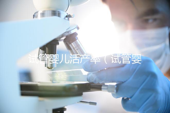 試管嬰兒活產率(試管嬰兒活產率是多少)