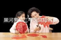 黑河男科三甲醫(yī)院排名更新，北安第一人民醫(yī)院不排隊(duì)