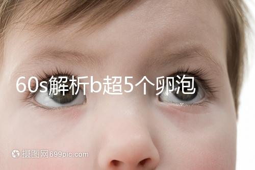 60s解析b超5個卵泡獲取時是否會更多，看完后造能取幾個