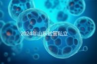 2024年山東試管私立醫院排名公開，哪家供卵機構好一目了然