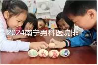 2024南寧男科醫(yī)院排名公開，廣西醫(yī)科大一附院名列前茅
