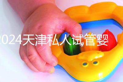 2024天津私人試管嬰兒醫院排名更新，哪個更好？