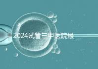 2024試管三甲醫院最新排行榜來了！哪家好一目了然