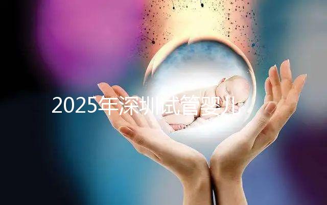 2025年深圳試管嬰兒三代手術(shù)費用全公開，官方價格明細表曝光！